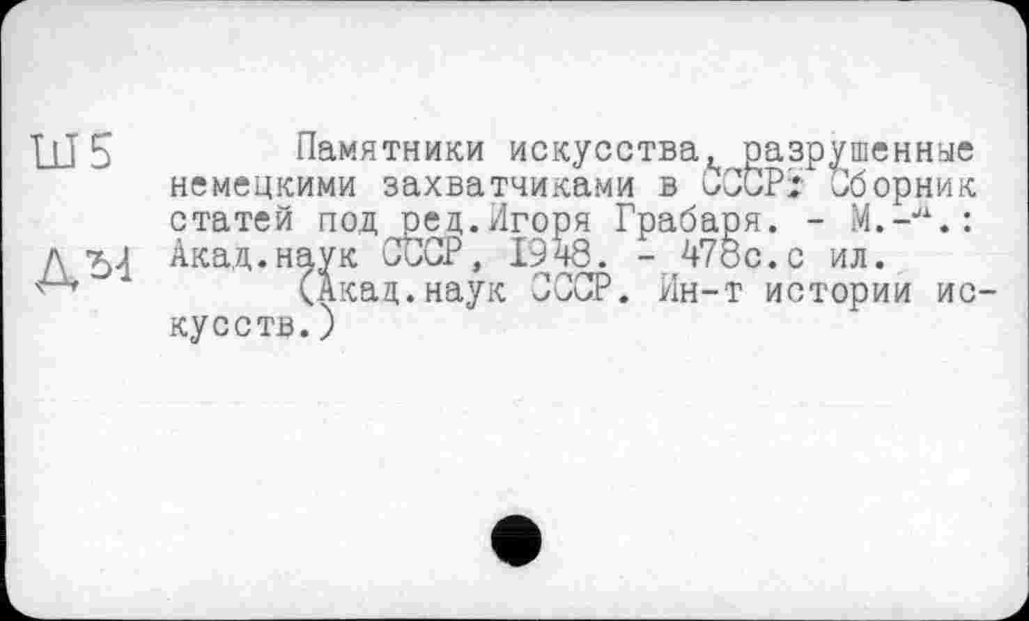 ﻿UJ 5	Памятники искусства, разрушенные
немецкими захватчиками в СССР* Сборник статей под ред.Игоря Грабаря. -
Л'Ь-І Акад.наук СССР, 1948. - 478с.с ил.
(Акад.наук СССР. Ин-т истории ио кусств.)